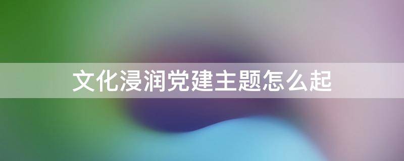 文化浸润党建主题怎么起