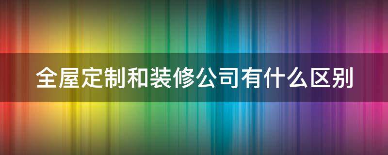 全屋定制和装修公司有什么区别