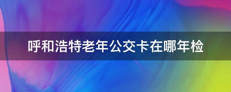 呼和浩特老年公交卡在哪年检