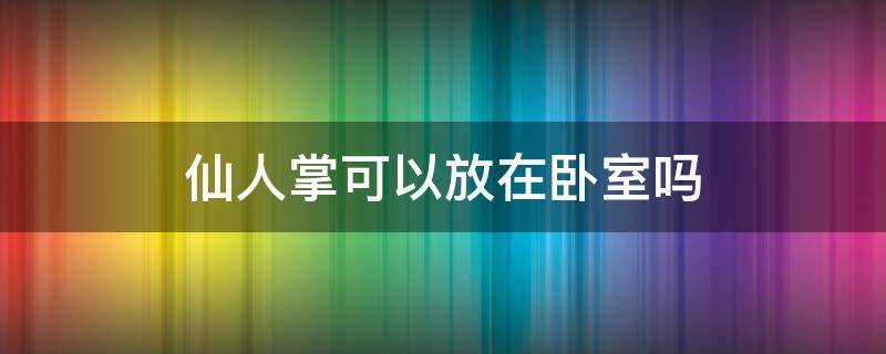 仙人掌可以放在卧室吗