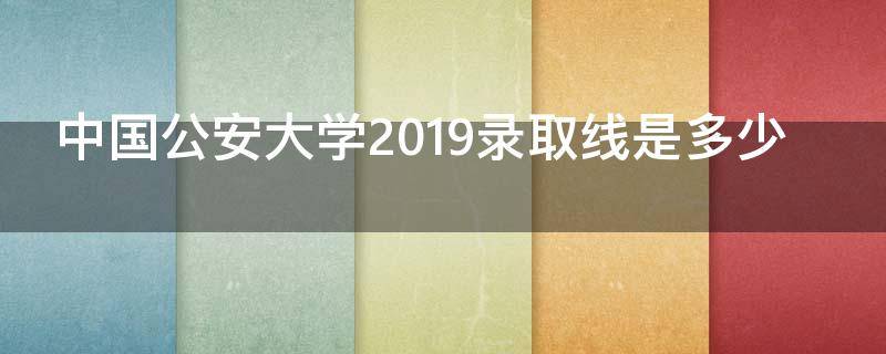 中国公安大学2019录取线是多少