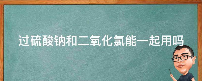 过硫酸钠和二氧化氯能一起用吗