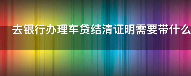 去银行办理车贷结清证明需要带什么