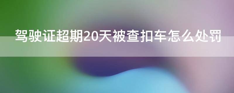 驾驶证超期20天被查扣车怎么处罚